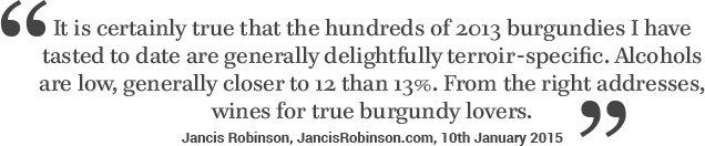 It is certainly true that the hundreds of 2013 Burgundies I have tasted to date are generally delightfully terroir-specific. Alcohols are low, generally closer to 12 than 13%. From the right addresses, wines for true burgundy lovers - Jancis Robinson 10th January 2015