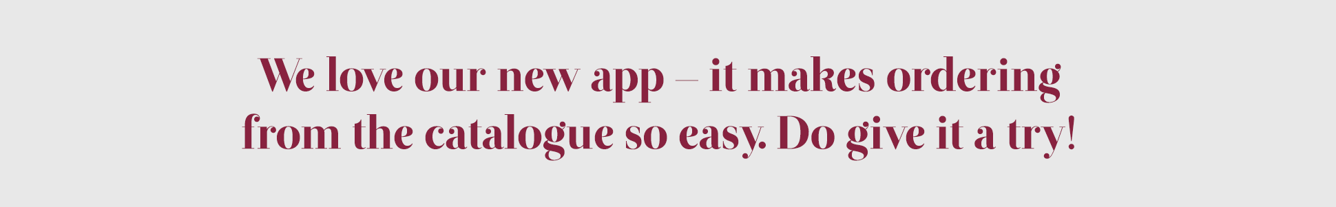 We love our new app - it makes ordering from th ecatalogue so easy. Do give it a try!