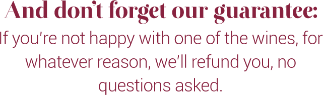 And don't forget our guarantee:
If you're not happy with one of the wines, for whatever reason, we'll refund you, no questions asked.