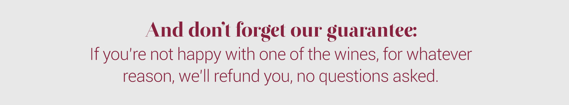 And don't forget our guarantee:
If you're not happy with one of the wines, for whatever reason, we'll refund you, no questions asked.