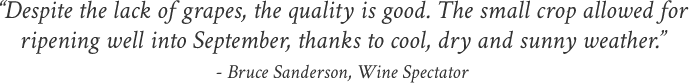 “Despite the lack of grapes, the quality is good. The small crop allowed for ripening well into September, thanks to cool, dry and sunny weather.” - Bruce Sanderson, Wine Spectator